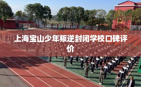 上海宝山少年叛逆封闭学校口碑评价