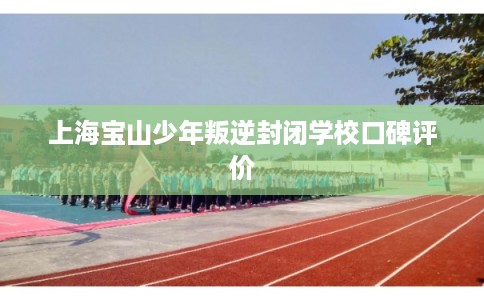 上海宝山少年叛逆封闭学校口碑评价