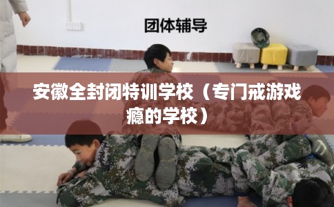安徽全封闭特训学校（专门戒游戏瘾的学校）
