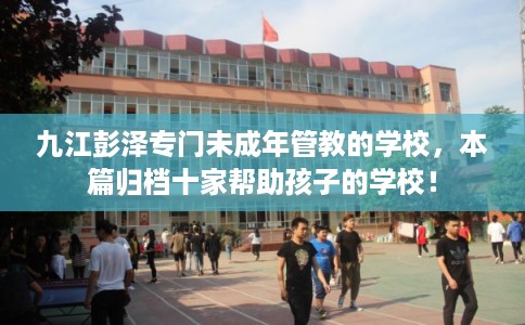 九江彭泽专门未成年管教的学校，本篇归档十家帮助孩子的学校！