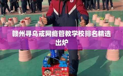 赣州寻乌戒网瘾管教学校排名精选出炉