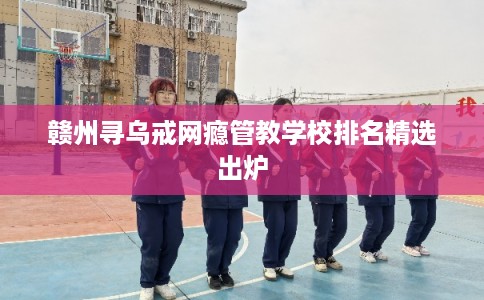 赣州寻乌戒网瘾管教学校排名精选出炉