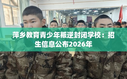 萍乡教育青少年叛逆封闭学校：招生信息公布2026年