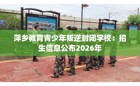 萍乡教育青少年叛逆封闭学校：招生信息公布2026年