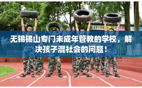 无锡锡山专门未成年管教的学校，解决孩子混社会的问题！
