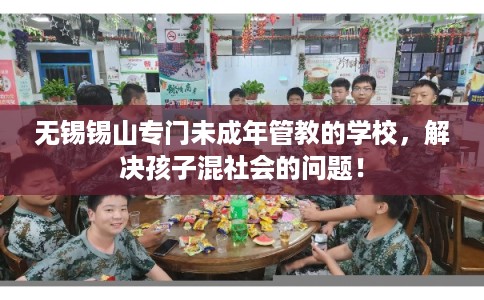 无锡锡山专门未成年管教的学校，解决孩子混社会的问题！