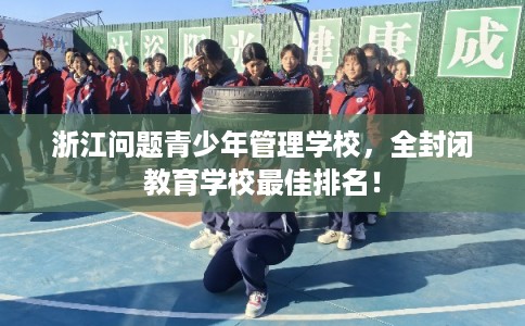 浙江问题青少年管理学校，全封闭教育学校最佳排名！