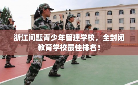 浙江问题青少年管理学校，全封闭教育学校最佳排名！