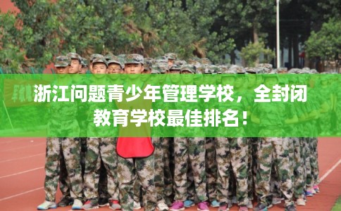 浙江问题青少年管理学校，全封闭教育学校最佳排名！