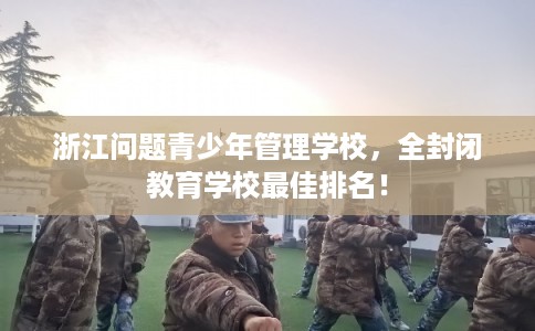 浙江问题青少年管理学校，全封闭教育学校最佳排名！