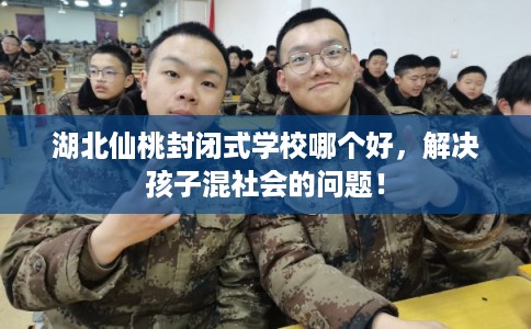 湖北仙桃封闭式学校哪个好，解决孩子混社会的问题！