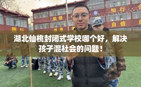 湖北仙桃封闭式学校哪个好，解决孩子混社会的问题！