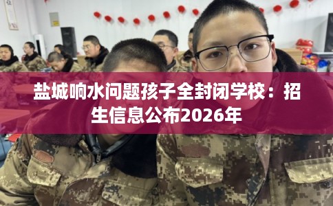 盐城响水问题孩子全封闭学校：招生信息公布2026年