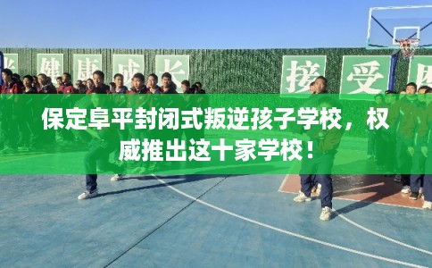 保定阜平封闭式叛逆孩子学校，权威推出这十家学校！