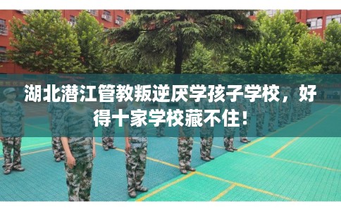 湖北潜江管教叛逆厌学孩子学校，好得十家学校藏不住！