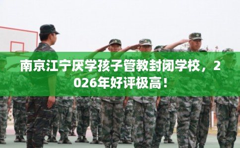 南京江宁厌学孩子管教封闭学校，2026年好评极高！