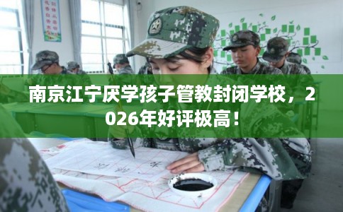 南京江宁厌学孩子管教封闭学校，2026年好评极高！