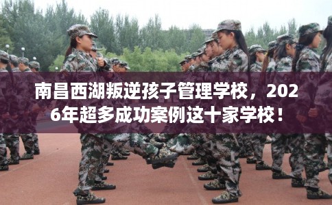 南昌西湖叛逆孩子管理学校,2026年超多成功案例这十家学校! 南昌西湖叛逆孩子管理学校,2026年超多成功案例这十家学校!