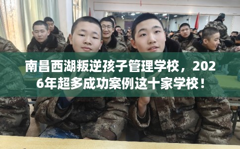 南昌西湖叛逆孩子管理学校，2026年超多成功案例这十家学校！
