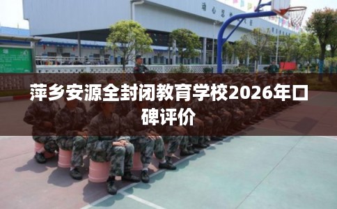 萍乡安源全封闭教育学校2026年口碑评价 萍乡安源全封闭教育学校2026年口碑评价