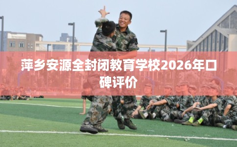 萍乡安源全封闭教育学校2026年口碑评价 萍乡安源全封闭教育学校2026年口碑评价