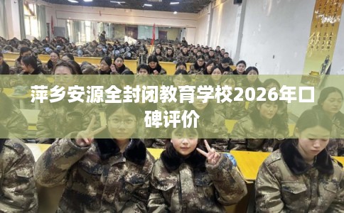 萍乡安源全封闭教育学校2026年口碑评价 萍乡安源全封闭教育学校2026年口碑评价