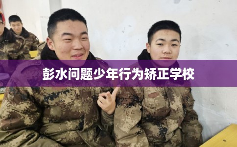 彭水问题少年行为矫正学校 彭水问题少年行为矫正学校