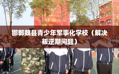 邯郸魏县青少年军事化学校（解决叛逆期问题）