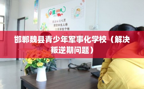 邯郸魏县青少年军事化学校（解决叛逆期问题）