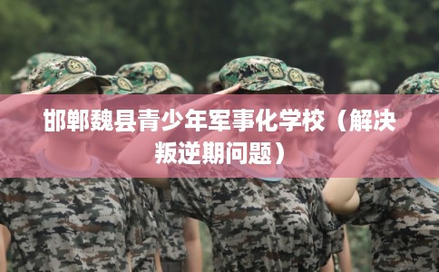 邯郸魏县青少年军事化学校（解决叛逆期问题）