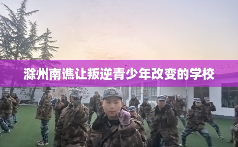 滁州南谯让叛逆青少年改变的学校
