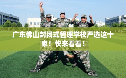 广东佛山封闭式管理学校严选这十家！快来看看！
