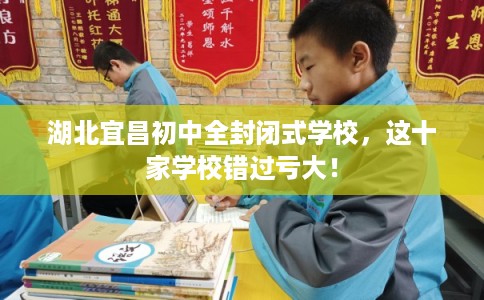 湖北宜昌初中全封闭式学校，这十家学校错过亏大！