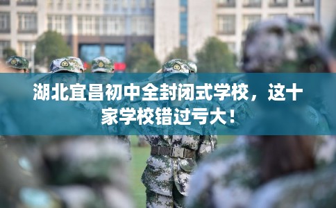 湖北宜昌初中全封闭式学校，这十家学校错过亏大！