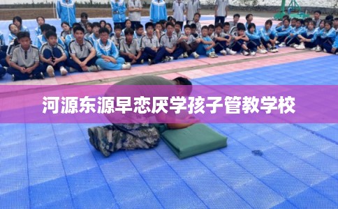 河源东源早恋厌学孩子管教学校