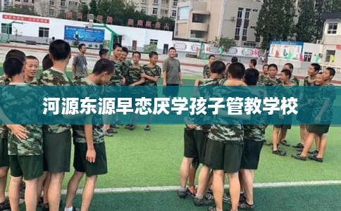 河源东源早恋厌学孩子管教学校