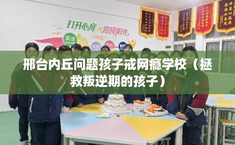 邢台内丘问题孩子戒网瘾学校（拯救叛逆期的孩子）