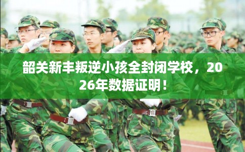 韶关新丰叛逆小孩全封闭学校，2026年数据证明！