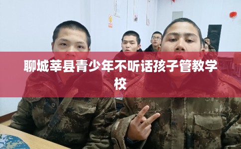 聊城莘县青少年不听话孩子管教学校