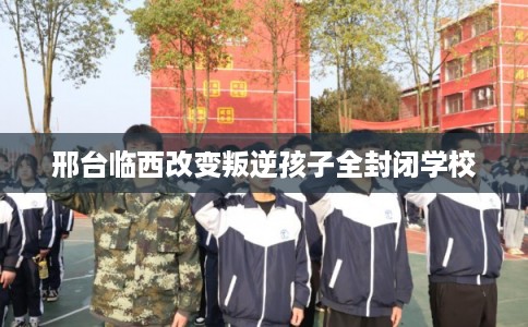 邢台临西改变叛逆孩子全封闭学校 邢台临西改变叛逆孩子全封闭学校