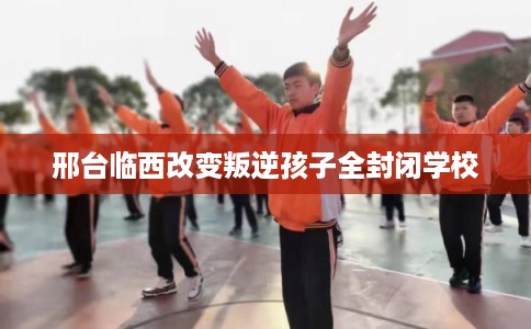 邢台临西改变叛逆孩子全封闭学校 邢台临西改变叛逆孩子全封闭学校