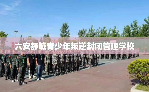 六安舒城青少年叛逆封闭管理学校