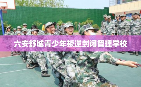 六安舒城青少年叛逆封闭管理学校