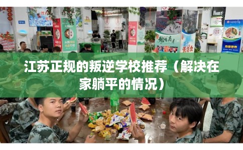江苏正规的叛逆学校推荐（解决在家躺平的情况）