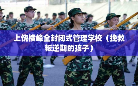 上饶横峰全封闭式管理学校（挽救叛逆期的孩子）