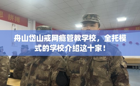 舟山岱山戒网瘾管教学校，全托模式的学校介绍这十家！