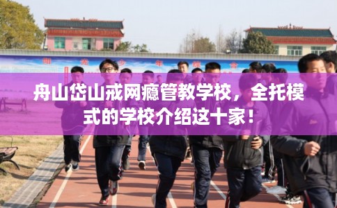 舟山岱山戒网瘾管教学校，全托模式的学校介绍这十家！