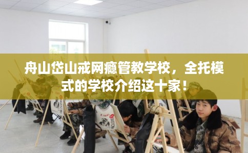 舟山岱山戒网瘾管教学校，全托模式的学校介绍这十家！