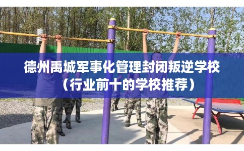 德州禹城军事化管理封闭叛逆学校（行业前十的学校推荐）