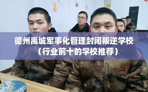 德州禹城军事化管理封闭叛逆学校（行业前十的学校推荐）